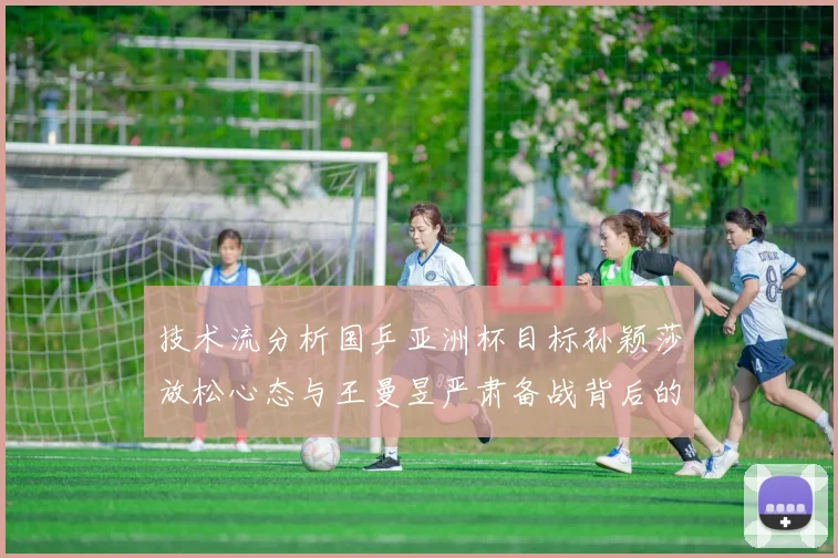 技术流分析国乒亚洲杯目标孙颖莎放松心态与王曼昱严肃备战背后的战术逻辑