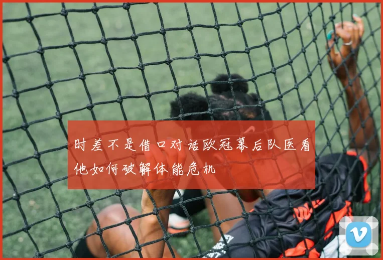 时差不是借口对话欧冠幕后队医看他如何破解体能危机