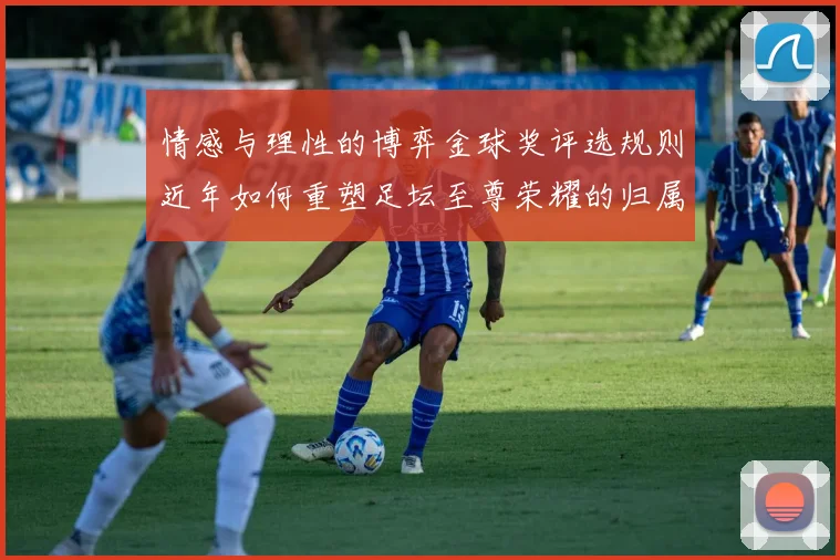 情感与理性的博弈金球奖评选规则近年如何重塑足坛至尊荣耀的归属